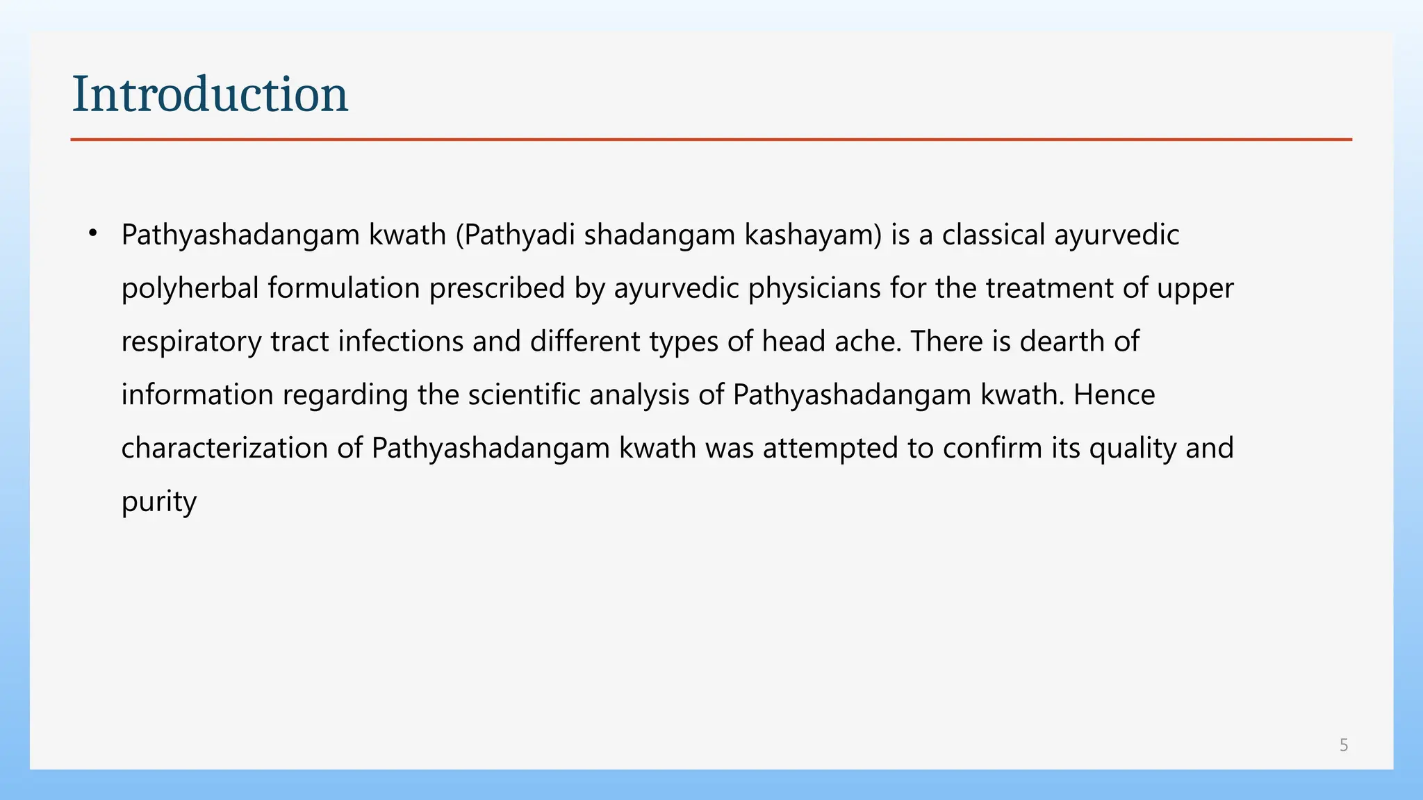 5
Introduction
• Pathyashadangam kwath (Pathyadi shadangam kashayam) is a classical ayurvedic
polyherbal formulation prescribed by ayurvedic physicians for the treatment of upper
respiratory tract infections and different types of head ache. There is dearth of
information regarding the scientific analysis of Pathyashadangam kwath. Hence
characterization of Pathyashadangam kwath was attempted to confirm its quality and
purity
 