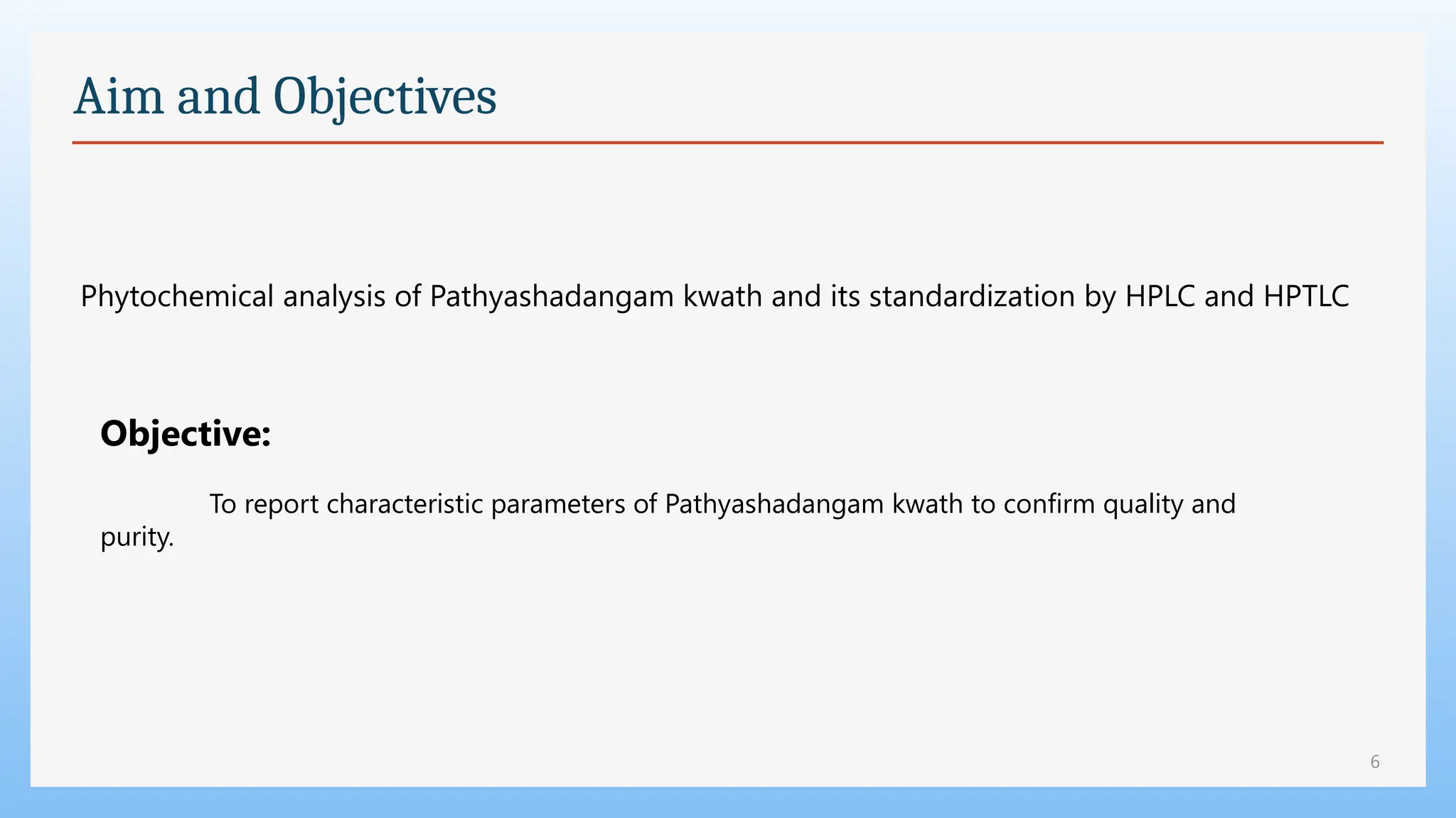 6
Aim and Objectives
Phytochemical analysis of Pathyashadangam kwath and its standardization by HPLC and HPTLC
Objective:
To report characteristic parameters of Pathyashadangam kwath to confirm quality and
purity.
 