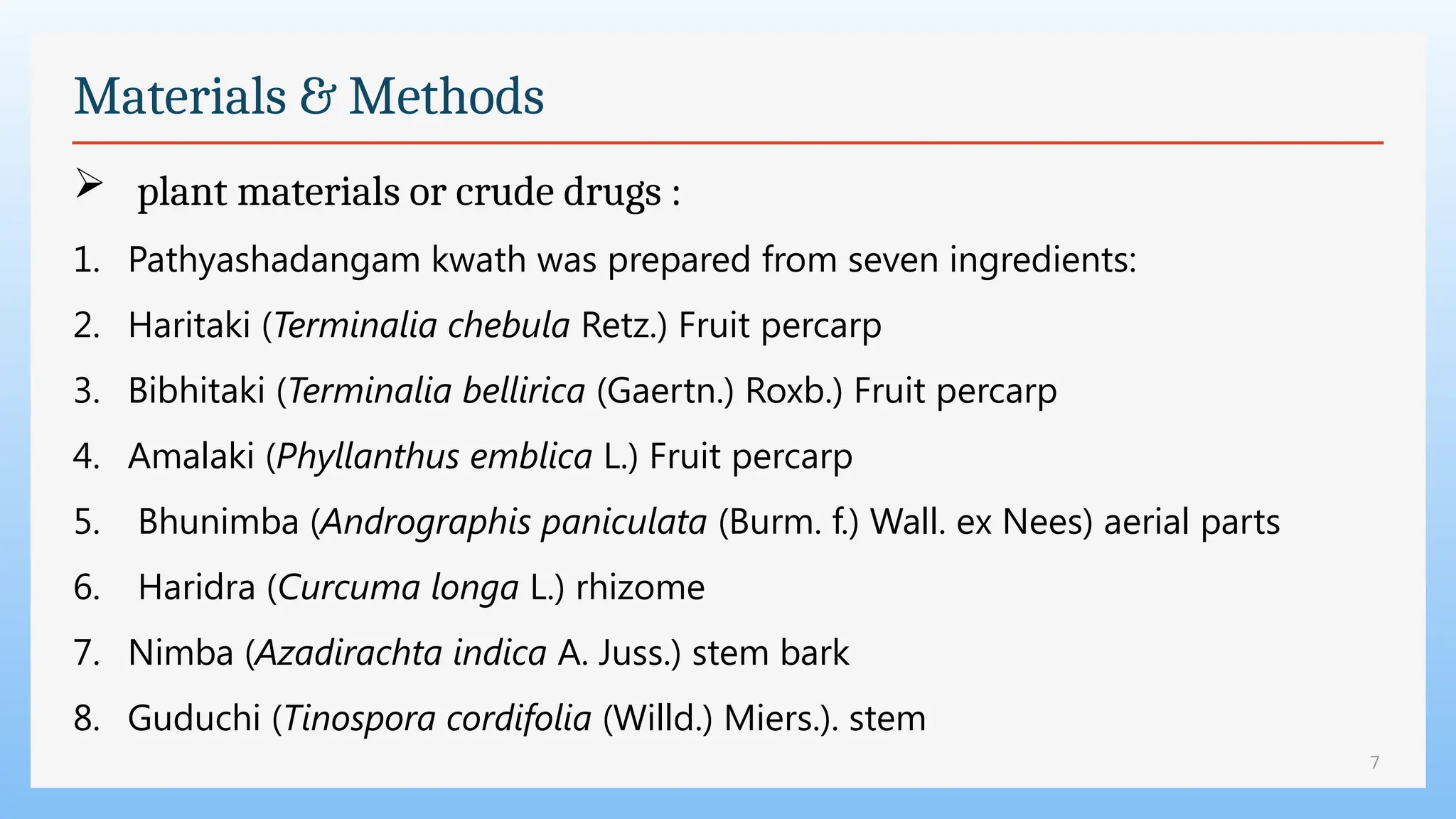 7
Materials & Methods
 plant materials or crude drugs :
1. Pathyashadangam kwath was prepared from seven ingredients:
2. Haritaki (Terminalia chebula Retz.) Fruit percarp
3. Bibhitaki (Terminalia bellirica (Gaertn.) Roxb.) Fruit percarp
4. Amalaki (Phyllanthus emblica L.) Fruit percarp
5. Bhunimba (Andrographis paniculata (Burm. f.) Wall. ex Nees) aerial parts
6. Haridra (Curcuma longa L.) rhizome
7. Nimba (Azadirachta indica A. Juss.) stem bark
8. Guduchi (Tinospora cordifolia (Willd.) Miers.). stem
 