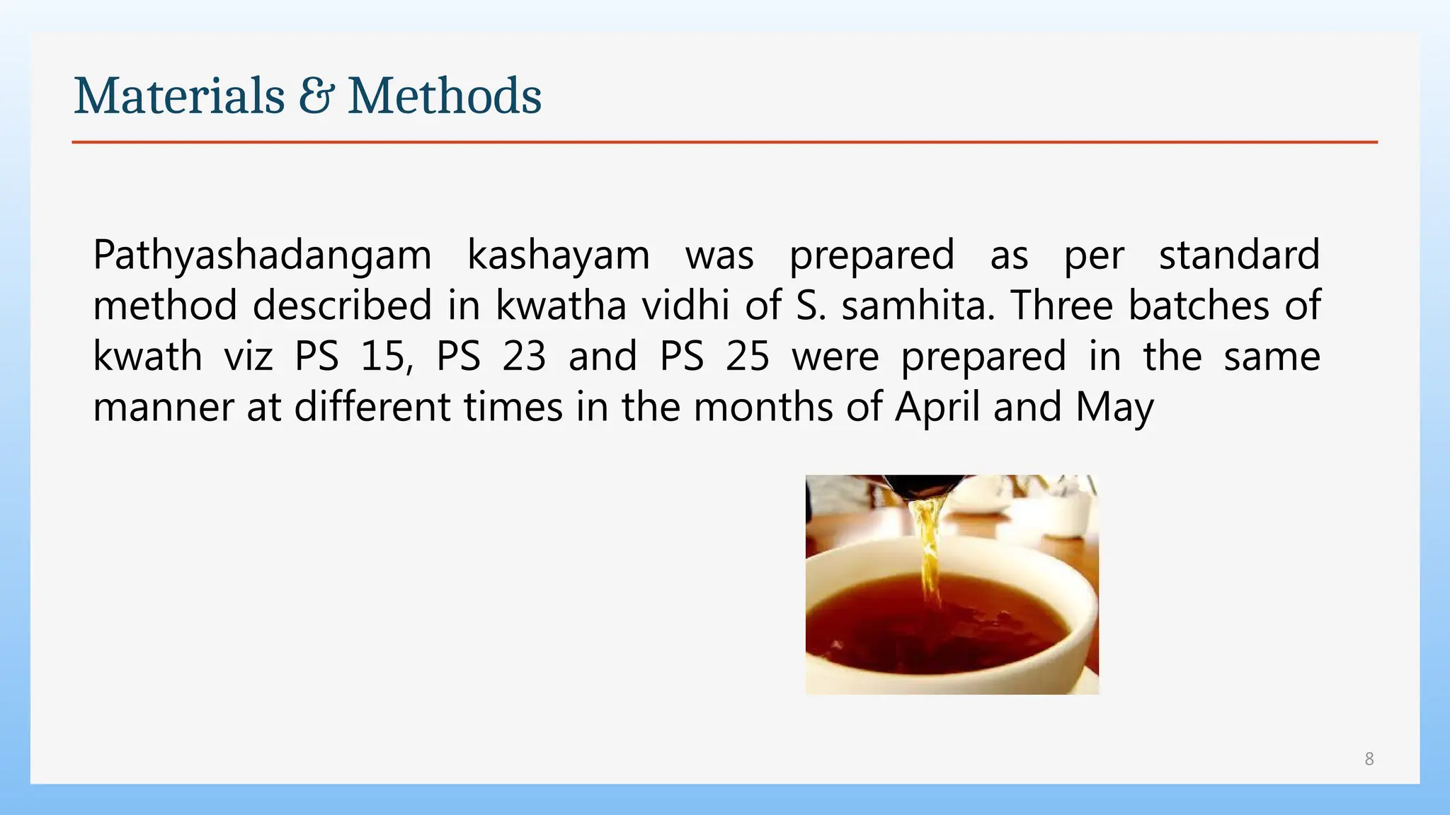 8
Materials & Methods
Pathyashadangam kashayam was prepared as per standard
method described in kwatha vidhi of S. samhita. Three batches of
kwath viz PS 15, PS 23 and PS 25 were prepared in the same
manner at different times in the months of April and May
 