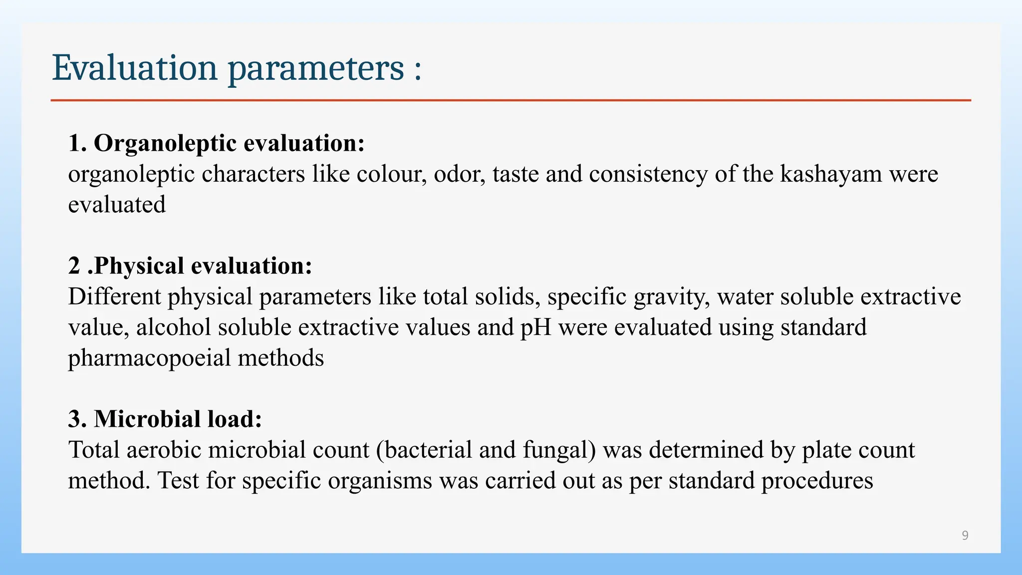 9
Evaluation parameters :
1. Organoleptic evaluation:
organoleptic characters like colour, odor, taste and consistency of the kashayam were
evaluated
2 .Physical evaluation:
Different physical parameters like total solids, specific gravity, water soluble extractive
value, alcohol soluble extractive values and pH were evaluated using standard
pharmacopoeial methods
3. Microbial load:
Total aerobic microbial count (bacterial and fungal) was determined by plate count
method. Test for specific organisms was carried out as per standard procedures
 