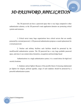 3-D GRAPHICAL AUTHENTICATION
Tapesh V Chalisgaonkar
2012
12
3D PASSWORD APPLICATION
The 3D password can have a password space that is very large compared to other
authentication schemes, so the 3D password’s main application domains are protecting critical
systems and resources.
1. Critical server many large organizations have critical servers that are usually
protected by a textual password. A 3D password authentication proposes a sound replacement for
a textual password.
2. Nuclear and military facilities such facilities should be protected by the
mostPowerful authentication systems. The 3D password has a very large probable password
space, and since it can contain token, biometrics, recognition and knowledge based
Authentications in a single authentication system, it is a sound choice for high level
security locations.
3. Airplanes and jet fighters Because of the possible threat of misusing airplanesand
jet fighters for religion, political agendas, usage of such airplanes should be protected by a
powerful authentication system.
 