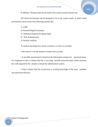 3-D GRAPHICAL AUTHENTICATION
Tapesh V Chalisgaonkar
2012
13
In addition, 3D passwords can be used in less critical systems because the
3D virtual environment can be designed to fit to any system needs. A small virtual
environment can be used in the following systems like
1) ATM
2) Personal Digital Assistance
3) Desktop Computers & laptop logins
4) Web Authentication
5) Security Analysis
To analyze and study how secure a system is, we have to consider,
• How hard it is for the attacker to break such a system
▪ A possible measurement is based on the information content of a password space.
It is important to have a scheme that has a very large possible password space which increases
the work required by the attacker to break the authentication system.
▪ Find a scheme that has no previous or existing knowledge of the most probable
user password selection.
 