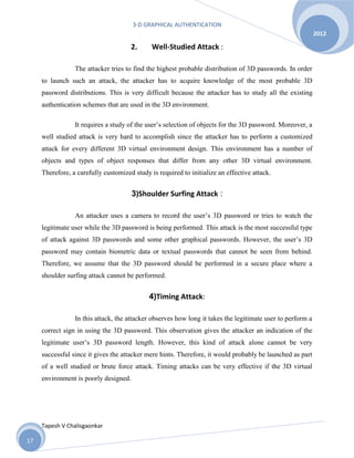 3-D GRAPHICAL AUTHENTICATION
Tapesh V Chalisgaonkar
2012
17
2. Well-Studied Attack :
The attacker tries to find the highest probable distribution of 3D passwords. In order
to launch such an attack, the attacker has to acquire knowledge of the most probable 3D
password distributions. This is very difficult because the attacker has to study all the existing
authentication schemes that are used in the 3D environment.
It requires a study of the user’s selection of objects for the 3D password. Moreover, a
well studied attack is very hard to accomplish since the attacker has to perform a customized
attack for every different 3D virtual environment design. This environment has a number of
objects and types of object responses that differ from any other 3D virtual environment.
Therefore, a carefully customized study is required to initialize an effective attack.
3)Shoulder Surfing Attack :
An attacker uses a camera to record the user’s 3D password or tries to watch the
legitimate user while the 3D password is being performed. This attack is the most successful type
of attack against 3D passwords and some other graphical passwords. However, the user’s 3D
password may contain biometric data or textual passwords that cannot be seen from behind.
Therefore, we assume that the 3D password should be performed in a secure place where a
shoulder surfing attack cannot be performed.
4)Timing Attack:
In this attack, the attacker observes how long it takes the legitimate user to perform a
correct sign in using the 3D password. This observation gives the attacker an indication of the
legitimate user’s 3D password length. However, this kind of attack alone cannot be very
successful since it gives the attacker mere hints. Therefore, it would probably be launched as part
of a well studied or brute force attack. Timing attacks can be very effective if the 3D virtual
environment is poorly designed.
 