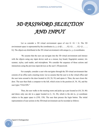 3-D GRAPHICAL AUTHENTICATION
Tapesh V Chalisgaonkar
2012
8
3D PASSWORD SELECTION
AND INPUT
Let us consider a 3D virtual environment space of size G ×G × G. The 3D
environment space is represented by the coordinates (x, y, z) ∈[1, . . . , G] ×[1, . . . , G] ×[1, . . . ,
G]. The objects are distributed in the 3D virtual environment with unique (x, y, z) coordinates.
We assume that the user can navigate into the 3D virtual environment and interact
with the objects using any input device such as a mouse, key board, fingerprint scanner, iris
scanner, stylus, card reader, and microphone. We consider the sequence of those actions and
interactions using the previous input devices as the user’s 3D password.
For example, consider a user who navigates through the 3D virtual environment that
consists of an office and a meeting room. Let us assume that the user is in the virtual office and
the user turns around to the door located in (10, 24, 91) and opens it. Then, the user closes the
door. The user then finds a computer to the left, which exists in the position (4, 34, 18), and the
user types “FALCON.”
Then, the user walks to the meeting room and picks up a pen located at (10, 24, 80)
and draws only one dot in a paper located in (1, 18, 30), which is the dot (x, y) coordinate
relative to the paper space is (330, 130). The user then presses the login button. The initial
representation of user actions in the 3Dvirtual environment can be recorded as follows:
 