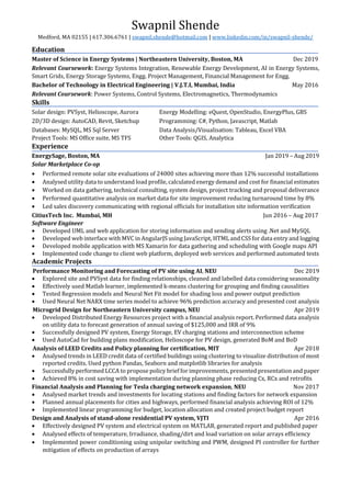 Swapnil Shende
Medford, MA 02155 | 617.306.6761 | swapnil.shende@hotmail.com | www.linkedin.com/in/swapnil-shende/
Education
Master of Science in Energy Systems | Northeastern University, Boston, MA Dec 2019
Relevant Coursework: Energy Systems Integration, Renewable Energy Development, AI in Energy Systems,
Smart Grids, Energy Storage Systems, Engg. Project Management, Financial Management for Engg.
Bachelor of Technology in Electrical Engineering | V.J.T.I, Mumbai, India May 2016
Relevant Coursework: Power Systems, Control Systems, Electromagnetics, Thermodynamics
Skills
Solar design: PVSyst, Helioscope, Aurora Energy Modelling: eQuest, OpenStudio, EnergyPlus, GBS
2D/3D design: AutoCAD, Revit, Sketchup Programming: C#, Python, Javascript, Matlab
Databases: MySQL, MS Sql Server Data Analysis/Visualisation: Tableau, Excel VBA
Project Tools: MS Office suite, MS TFS Other Tools: QGIS, Analytica
Experience
EnergySage, Boston, MA Jan 2019 – Aug 2019
Solar Marketplace Co-op
• Performed remote solar site evaluations of 24000 sites achieving more than 12% successful installations
• Analysed utility data to understand load profile, calculated energy demand and cost for financial estimates
• Worked on data gathering, technical consulting, system design, project tracking and proposal deliverance
• Performed quantitative analysis on market data for site improvement reducing turnaround time by 8%
• Led sales discovery communicating with regional officials for installation site information verification
CitiusTech Inc. Mumbai, MH Jun 2016 – Aug 2017
Software Engineer
• Developed UML and web application for storing information and sending alerts using .Net and MySQL
• Developed web interface with MVC in AngularJS using JavaScript, HTML and CSS for data entry and logging
• Developed mobile application with MS Xamarin for data gathering and scheduling with Google maps API
• Implemented code change to client web platform, deployed web services and performed automated tests
Academic Projects
Performance Monitoring and Forecasting of PV site using AI, NEU Dec 2019
• Explored site and PVSyst data for finding relationships, cleaned and labelled data considering seasonality
• Effectively used Matlab learner, implemented k-means clustering for grouping and finding causalities
• Tested Regression models and Neural Net Fit model for shading loss and power output prediction
• Used Neural Net NARX time series model to achieve 96% prediction accuracy and presented cost analysis
Microgrid Design for Northeastern University campus, NEU Apr 2019
• Developed Distributed Energy Resources project with a financial analysis report. Performed data analysis
on utility data to forecast generation of annual saving of $125,000 and IRR of 9%
• Successfully designed PV system, Energy Storage, EV charging stations and interconnection scheme
• Used AutoCad for building plans modification, Helioscope for PV design, generated BoM and BoD
Analysis of LEED Credits and Policy planning for certification, MIT Apr 2018
• Analysed trends in LEED credit data of certified buildings using clustering to visualize distribution of most
reported credits. Used python Pandas, Seaborn and matplotlib libraries for analysis
• Successfully performed LCCA to propose policy brief for improvements, presented presentation and paper
• Achieved 8% in cost saving with implementation during planning phase reducing Cx, RCx and retrofits
Financial Analysis and Planning for Tesla charging network expansion, NEU Nov 2017
• Analysed market trends and investments for locating stations and finding factors for network expansion
• Planned annual placements for cities and highways, performed financial analysis achieving ROI of 12%
• Implemented linear programming for budget, location allocation and created project budget report
Design and Analysis of stand-alone residential PV system, VJTI Apr 2016
• Effectively designed PV system and electrical system on MATLAB, generated report and published paper
• Analysed effects of temperature, Irradiance, shading/dirt and load variation on solar arrays efficiency
• Implemented power conditioning using unipolar switching and PWM, designed PI controller for further
mitigation of effects on production of arrays
 