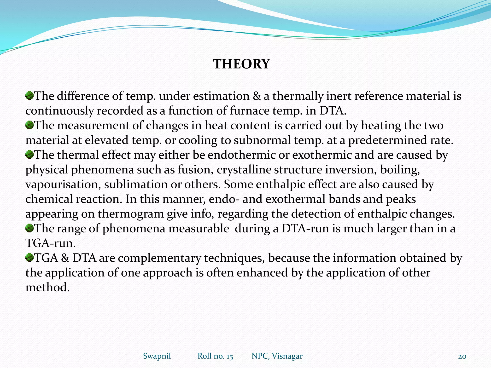 Sample holders:This is most important in accurate thermogravimetric analysis.Depending upon the nature of sample, its weight and quantity to be handled, different size and shape of sample holders known as crucibles are employed.These are constructed from various materials like glass, quartz, aluminium, stainless steel, platinum etc.These generally are of two types:(a) Shallow pan for holding samples which eliminates gas, vapours or volatile matter by diffusionduring heating or.(b) Deep crucible for general purpose.11Swapnil             Roll no. 15         NPC, Visnagar