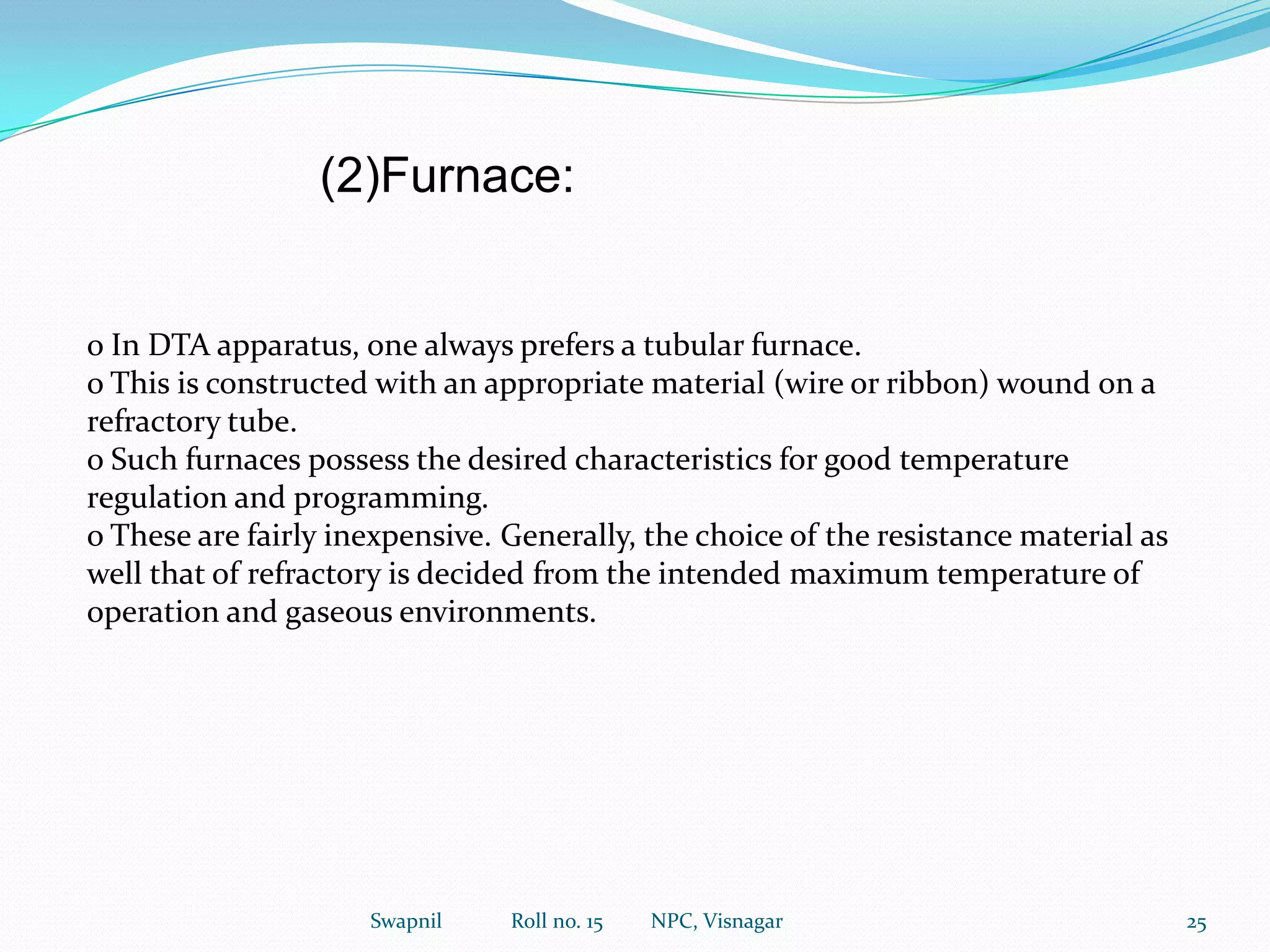 o Analytical reagents, especially those used in titrimetric analysis as primary standards, e.g. Na2CO3, KHP have been examined. Many primary standards absorb appreciable amounts of water when exposed to moist atmospheres. TG data can show the extent of this absorption, hence the most suitable drying temperature for a given reagent may be determined.o The thermal stability of EDTA as the free acid and also as the more widely used disodium salt. Na2EDTA .2H2O has been reported. According to that the dehydration of the disodium salt commences at between 110 and 125 c , which confirmed the view that Na2EDTA.2H2O could be safety heated to constant weight at 80 C.16Swapnil             Roll no. 15         NPC, Visnagar