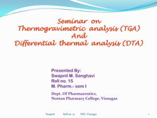 Seminar  on Thermogravimetric  analysis (TGA) And Differential  thermal  analysis (DTA) Presented By: Swapnil M. Sanghavi Roll no. 15 M. Pharm.- sem I Dept. Of Pharmaceutics, Nootan Pharmacy College, Visnagar. 1 Swapnil             Roll no. 15         NPC, Visnagar 