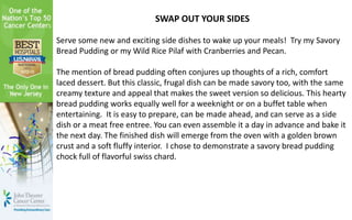 SWAP OUT YOUR SIDES
Serve some new and exciting side dishes to wake up your meals! Try my Savory
Bread Pudding or my Wild Rice Pilaf with Cranberries and Pecan.
The mention of bread pudding often conjures up thoughts of a rich, comfort
laced dessert. But this classic, frugal dish can be made savory too, with the same
creamy texture and appeal that makes the sweet version so delicious. This hearty
bread pudding works equally well for a weeknight or on a buffet table when
entertaining. It is easy to prepare, can be made ahead, and can serve as a side
dish or a meat free entree. You can even assemble it a day in advance and bake it
the next day. The finished dish will emerge from the oven with a golden brown
crust and a soft fluffy interior. I chose to demonstrate a savory bread pudding
chock full of flavorful swiss chard.
 