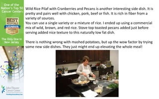 Wild Rice Pilaf with Cranberries and Pecans is another interesting side dish. It is
pretty and pairs well with chicken, pork, beef or fish. It is rich in fiber from a
variety of sources.
You can use a single variety or a mixture of rice. I ended up using a commercial
mix of wild, brown, and red rice. Stove top toasted pecans added just before
serving added nice texture to this naturally low fat dish.
There is nothing wrong with mashed potatoes, but up the wow factor by trying
some new side dishes. They just might end up elevating the whole meal!
 