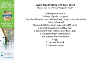 Savory Bread Pudding with Swiss Chard
Adapted from the NY Times “Recipes for Health”
2 Tablespoons olive oil
3 cloves of garlic, chopped
1 large bunch swiss chard, cleaned well, tough stems discarded,
leaves chopped
½ pound stale bread, in large cubes OR sliced
2 ounces Gruyere, grated (1/2 cup)
1 ounce parmesan cheese, grated (1/4 cup)
2 teaspoons fresh thyme leaves
2 teaspoons fresh rosemary
4 eggs
2 cups low fat milk
¼ teaspoon pepper
 