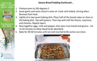 Savory Bread Pudding Continued…
1. Preheat oven to 350 degrees F.
2. Saute garlic and swiss chard in olive oil. Cook until wilted, stirring often.
Remove from heat.
3. Lightly oil a two-quart baking dish. Place half of the bread cubes or slices in
the baking dish. Top with greens. Then top with half the thyme, rosemary,
and cheeses. Repeat layers.
4. Beat together eggs, milk and pepper, then pour over bread and greens. Let
sit 10 minutes to allow liquid to be absorbed.
5. Bake for 40-50 minutes until set and inserted knife comes out clean.
 