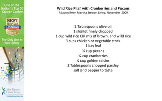 Wild Rice Pilaf with Cranberries and Pecans
Adapted from Martha Stewart Living, November 2009
2 Tablespoons olive oil
1 shallot finely chopped
1 cup wild rice OR mix of brown, and wild rice
3 cups chicken or vegetable stock
1 bay leaf
½ cup pecans
¼ cup cranberries
¼ cup golden raisins
2 Tablespoons chopped parsley
salt and pepper to taste
 
