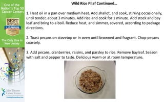 Wild Rice Pilaf Continued…
1. Heat oil in a pan over medium heat. Add shallot, and cook, stirring occasionally,
until tender, about 3 minutes. Add rice and cook for 1 minute. Add stock and bay
leaf and bring to a boil. Reduce heat, and simmer, covered, according to package
directions.
2. Toast pecans on stovetop or in oven until browned and fragrant. Chop pecans
coarsely.
3. Add pecans, cranberries, raisins, and parsley to rice. Remove bayleaf. Season
with salt and pepper to taste. Delicious warm or at room temperature.
 
