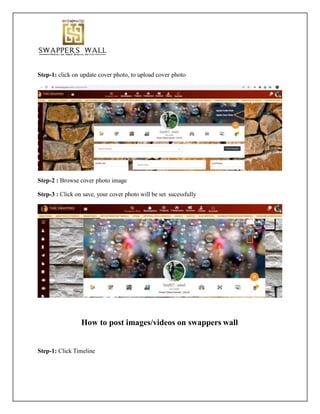 Step-1: click on update cover photo, to upload cover photo
Step-2 : Browse cover photo image
Step-3 : Click on save, your cover photo will be set sucessfully
How to post images/videos on swappers wall
Step-1: Click Timeline
 