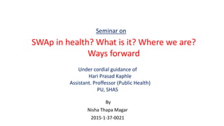 By
Nisha Thapa Magar
2015-1-37-0021
SWAp in health? What is it? Where we are?
Ways forward
Seminar on
Under cordial guidance of
Hari Prasad Kaphle
Assistant. Proffessor (Public Health)
PU, SHAS
 