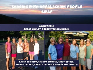 Sharing With Appalachian People
SWAP

August 2013
Great Valley Presbyterian Church

Karen Erickson, Sharon Smoker, Cindy Betkus,
Wendy Leland, Christy Leland & Lauren MacDonald

 