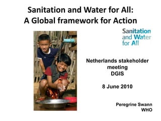 Sanitation and Water for All: A Global framework for Action Netherlands stakeholder meeting DGIS 8 June 2010 Peregrine Swann WHO 