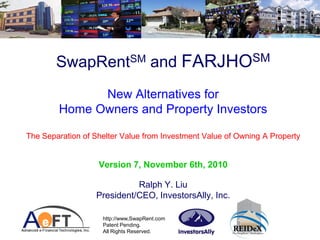 SwapRentSM and FARJHOSM
              New Alternatives for
        Home Owners and Property Investors

The Separation of Shelter Value from Investment Value of Owning A Property


                   Version 7, November 6th, 2010

                            Ralph Y. Liu
                  President/CEO, InvestorsAlly, Inc.

                    http://www,SwapRent.com
                    Patent Pending.
                    All Rights Reserved.
 