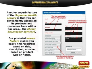 Another superb feature
of the Supreme Wealth
Library is that you can
conveniently access all
    its products and
resources from within
 one area… the library
 downloader software.

 Our powerful search
  feature makes you
 easily find resources
    based on title,
 description, or even
   based on product
    type or rights.
 