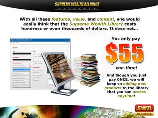 With all these features, value, and content, one would
 easily think that the Supreme Wealth Library costs
hundreds or even thousands of dollars. It does not…

                                         You only pay




                                           one-time!
                                       And though you just
                                        pay ONCE, we will
                                       keep on adding new
                                      products to the library
                                       that you can access
                                             anytime!
 