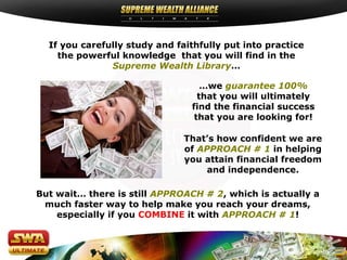 If you carefully study and faithfully put into practice
    the powerful knowledge that you will find in the
               Supreme Wealth Library…

                                   …we guarantee 100%
                                  that you will ultimately
                                find the financial success
                                 that you are looking for!

                               That’s how confident we are
                               of APPROACH # 1 in helping
                               you attain financial freedom
                                    and independence.

But wait… there is still APPROACH # 2, which is actually a
 much faster way to help make you reach your dreams,
    especially if you COMBINE it with APPROACH # 1!
 