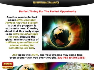 Perfect Timing For The Perfect Opportunity

  Another wonderful fact
    about SWA Ultimate:
 Perfect Pay Plan System,
   is that the program is
 extremely new. Knowing
about it at this early stage
 is an extreme advantage
    for you, because the
 global market consists of
 millions upon millions of
     people waiting for
    something like this.

     ACT upon this NOW, and your dreams may come true
   even sooner than you ever thought. Say YES to SUCCESS!
 
