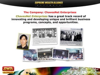 The Company: ChavesNet Enterprises
   ChavesNet Enterprises has a great track record of
innovating and developing unique and brilliant business
        programs, concepts, and opportunities.
 