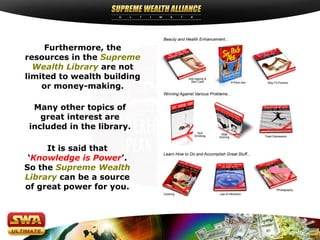 Furthermore, the
resources in the Supreme
Wealth Library are not
limited to wealth building
or money-making.
Many other topics of
great interest are
included in the library.
It is said that
‘Knowledge is Power’.
So the Supreme Wealth
Library can be a source
of great power for you.
 