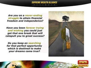 Are you on a never-ending
struggle to attain financial
freedom and independence?
Have you been forever trying
and wishing you could just
get that one break that will
catapult you to great success?
Do you keep on searching
for that perfect opportunity
which is destined to make
your dreams come true?
 