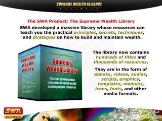 SWA developed a massive library whose resources can
teach you the practical principles, secrets, techniques,
and strategies on how to build and maintain wealth.
The SWA Product: The Supreme Wealth Library
The library now contains
hundreds of titles and
thousands of resources.
They are in the form of
ebooks, videos, audios,
scripts, graphics,
templates, modules,
icons, fonts, and other
media formats.
 
