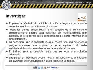 ► El personal afectado discutirá la situación y llegara a un acuerdo
sobre las medidas para detener el trabajo.
► Todas las partes deben llegan a un acuerdo de la condición o
comportamiento seguro para continuar sin modificaciones, (por
ejemplo, el iniciador no tenía conocimiento de cierta información o
circunstancias).
► La condición (s) o la conducta (s) que constituyen una amenaza o
peligro inminente para la persona (s), el equipo o el medio
ambiente deben ser resueltos antes de reiniciar el trabajo.
► El trabajo será suspendido hasta que se logre una solución
adecuada.
► Las personas afectadas deben mostrar agradecimiento al iniciador
del SWA por su preocupación y luego reanudar el trabajo.
 