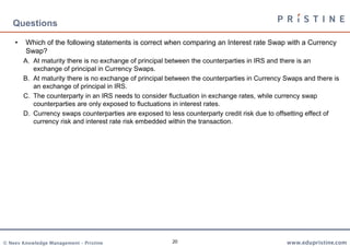 20
• Which of the following statements is correct when comparing an Interest rate Swap with a Currency
Swap?
A. At maturity there is no exchange of principal between the counterparties in IRS and there is an
exchange of principal in Currency Swaps.
B. At maturity there is no exchange of principal between the counterparties in Currency Swaps and there is
an exchange of principal in IRS.
C. The counterparty in an IRS needs to consider fluctuation in exchange rates, while currency swap
counterparties are only exposed to fluctuations in interest rates.
D. Currency swaps counterparties are exposed to less counterparty credit risk due to offsetting effect of
currency risk and interest rate risk embedded within the transaction.
Questions
 