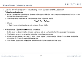 21
Valuation of currency swaps
• Just like IRS this swap can be valued using bonds approach and FRA approach
• Valuation using bonds
– Party 1 is receiving payments in Rupees while paying in AUDs. Hence we can say that he is long a rupee
bond and short an AUD bond
– The value of the swap will be the difference in the PV of the bonds.
Vswap= BRs – S0BAUD
– Where,
• S0 is the current spot exchange rate between Rs and AUDs
• Valuation as a portfolio of forward contracts
– In this case we determine the forward exchange rate at each point when the swap payments occur
– The foreign currency is converted using the forward exchange rate
– In the example above the 1 year, 2 year, 3 year, 4 year forward rate for INR-AUD exchange is used for
converting AUD cash flows to INR every year
– This is then discounted back to the present value to give the value of the swap.
 