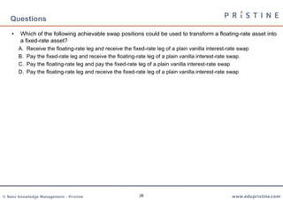 28
• Which of the following achievable swap positions could be used to transform a floating-rate asset into
a fixed-rate asset?
A. Receive the floating-rate leg and receive the fixed-rate leg of a plain vanilla interest-rate swap
B. Pay the fixed-rate leg and receive the floating-rate leg of a plain vanilla interest-rate swap.
C. Pay the floating-rate leg and pay the fixed-rate leg of a plain vanilla interest-rate swap
D. Pay the floating-rate leg and receive the fixed-rate leg of a plain vanilla interest-rate swap
Questions
 