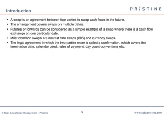 3
Introduction
• A swap is an agreement between two parties to swap cash flows in the future.
• The arrangement covers swaps on multiple dates.
• Futures or forwards can be considered as a simple example of a swap where there is a cash flow
exchange on one particular date.
• Most common swaps are interest rate swaps (IRS) and currency swaps.
• The legal agreement in which the two parties enter is called a confirmation, which covers the
termination date, calendar used, rates of payment, day count conventions etc.
 