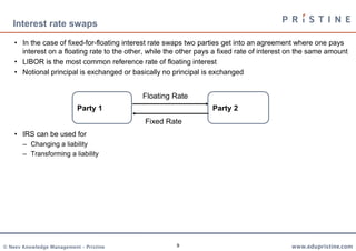 9
Interest rate swaps
• In the case of fixed-for-floating interest rate swaps two parties get into an agreement where one pays
interest on a floating rate to the other, while the other pays a fixed rate of interest on the same amount
• LIBOR is the most common reference rate of floating interest
• Notional principal is exchanged or basically no principal is exchanged
• IRS can be used for
– Changing a liability
– Transforming a liability
Party 1 Party 2
Fixed Rate
Floating Rate
 