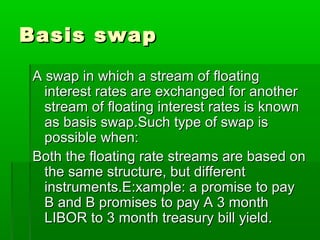 Basis swapBasis swap
A swap in which a stream of floatingA swap in which a stream of floating
interest rates are exchanged for anotherinterest rates are exchanged for another
stream of floating interest rates is knownstream of floating interest rates is known
as basis swap.Such type of swap isas basis swap.Such type of swap is
possible when:possible when:
Both the floating rate streams are based onBoth the floating rate streams are based on
the same structure, but differentthe same structure, but different
instruments.E:xample: a promise to payinstruments.E:xample: a promise to pay
B and B promises to pay A 3 monthB and B promises to pay A 3 month
LIBOR to 3 month treasury bill yield.LIBOR to 3 month treasury bill yield.
 