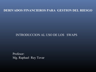 INTRODUCCION AL USO DE LOS SWAPS
Profesor:
Mg. Raphael Rey Tovar
DERIVADOS FINANCIEROS PARA GESTION DEL RIESGO
 