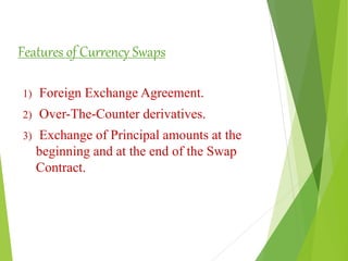 Features of Currency Swaps
1) Foreign Exchange Agreement.
2) Over-The-Counter derivatives.
3) Exchange of Principal amounts at the
beginning and at the end of the Swap
Contract.
 