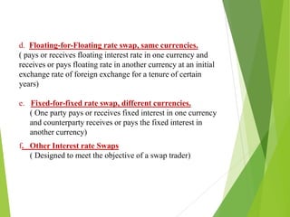 d. Floating-for-Floating rate swap, same currencies.
( pays or receives floating interest rate in one currency and
receives or pays floating rate in another currency at an initial
exchange rate of foreign exchange for a tenure of certain
years)
e. Fixed-for-fixed rate swap, different currencies.
( One party pays or receives fixed interest in one currency
and counterparty receives or pays the fixed interest in
another currency)
f. Other Interest rate Swaps
( Designed to meet the objective of a swap trader)
 