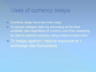  Currency swap have two main uses:
 To secure cheaper debt (by borrowing at the best
available rate regardless of currency and then swapping
for debt in desired currency using a back-to-back loan)
 To hedge against ( reduce exposure to )
exchange rate fluctuations
 