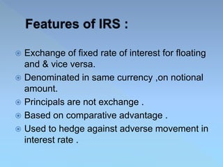  Exchange of fixed rate of interest for floating
and & vice versa.
 Denominated in same currency ,on notional
amount.
 Principals are not exchange .
 Based on comparative advantage .
 Used to hedge against adverse movement in
interest rate .
 