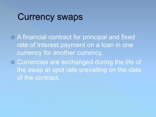  A financial contract for principal and fixed
rate of interest payment on a loan in one
currency for another currency.
 Currencies are exchanged during the life of
the swap at spot rate prevailing on the date
of the contract.
 