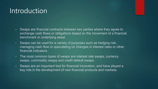Introduction
• Swaps are financial contracts between two parties where they agree to
exchange cash flows or obligations based on the movement of a financial
benchmark or underlying asset.
• Swaps can be used for a variety of purposes such as hedging risk,
managing cash flow or speculating on changes in interest rates or other
financial indicators.
• The most common types of swaps are interest rate swaps, currency
swaps, commodity swaps and credit default swaps.
• Swaps are an important tool for financial innovation, and have played a
key role in the development of new financial products and markets.
 