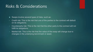 Risks & Considerations
 Swaps involve several types of risks, such as:
• Credit risk: This is the risk that one of the parties to the contract will default
on its obligations.
• Counterparty risk: This is the risk that the other party to the contract will not
fulfill its obligations.
• Market risk: This is the risk that the value of the swap will change due to
changes in the underlying benchmark or asset.
 