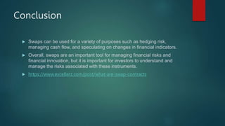 Conclusion
 Swaps can be used for a variety of purposes such as hedging risk,
managing cash flow, and speculating on changes in financial indicators.
 Overall, swaps are an important tool for managing financial risks and
financial innovation, but it is important for investors to understand and
manage the risks associated with these instruments.
 https://www.excellerz.com/post/what-are-swap-contracts
 