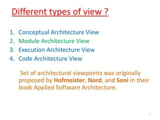 Different types of view ?
1. Conceptual Architecture View
2. Module Architecture View
3. Execution Architecture View
4. Code Architecture View
Set of architectural viewpoints was originally
proposed by Hofmeister, Nord, and Soni in their
book Applied Software Architecture.
7
 