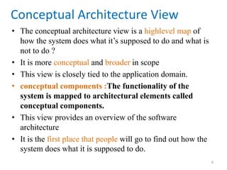 Conceptual Architecture View
• The conceptual architecture view is a highlevel map of
how the system does what it’s supposed to do and what is
not to do ?
• It is more conceptual and broader in scope
• This view is closely tied to the application domain.
• conceptual components :The functionality of the
system is mapped to architectural elements called
conceptual components.
• This view provides an overview of the software
architecture
• It is the first place that people will go to find out how the
system does what it is supposed to do.
8
 